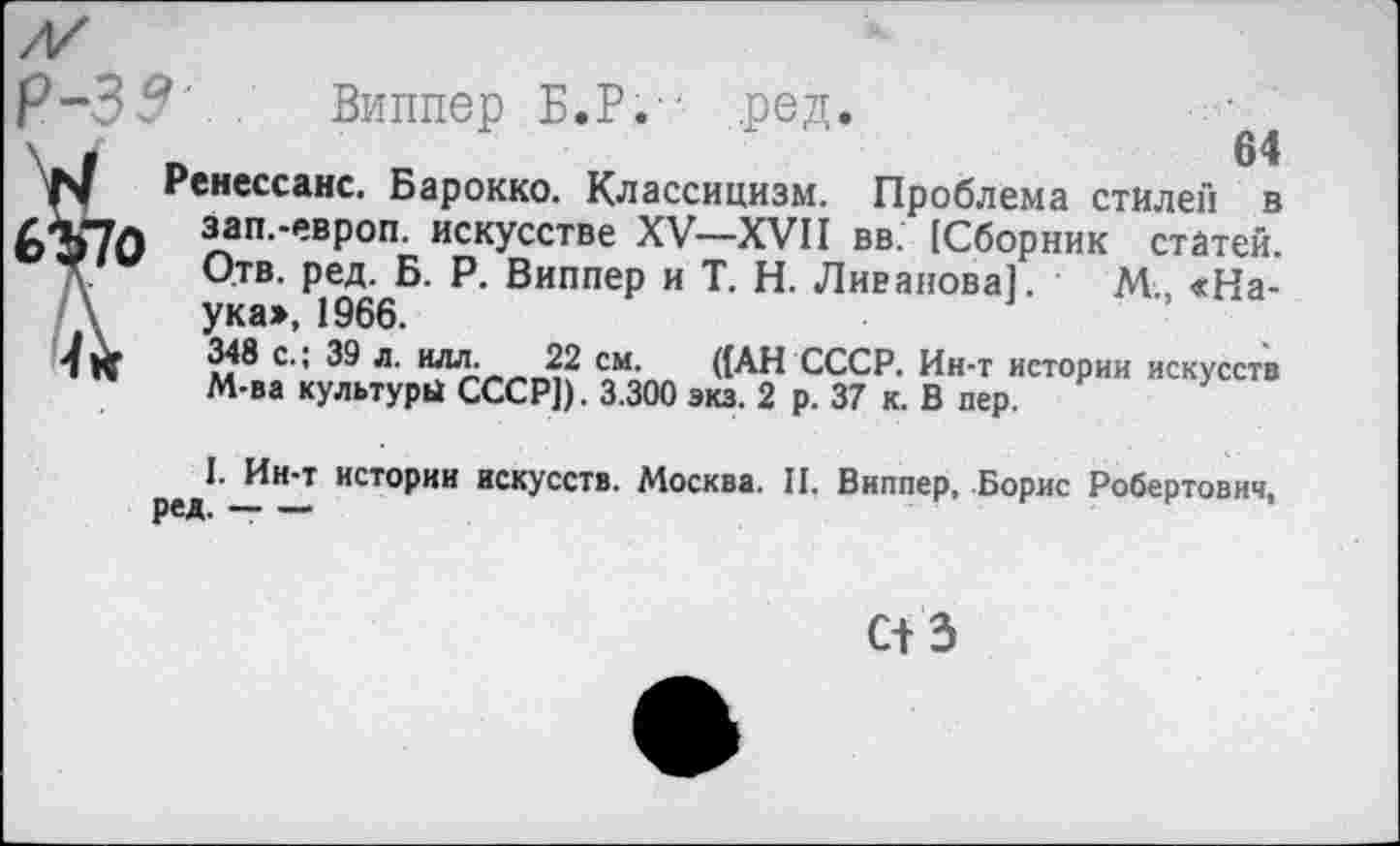 ﻿Виппер Б.Р.-' ред.
\ /	»	64
N	Ренессанс. Барокко. Классицизм. Проблема стилей в
6Ъ70 зап.-европ. искусстве XV—XVII вв. [Сборник статей.
Д. Отв. ред. Б. Р. Виппер и Т. Н. Ливанова]. • М„ «На-\ ука>, 1966.
с’’ 39 л. илл- 22 см. ((АН СССР. Ин-т истории искусств М-ва культуры СССР]). 3.300 экз. 2 р. 37 к. В пер.
I. Ин-т истории искусств. Москва. II. Виппер, Борис Робертович,
с+з